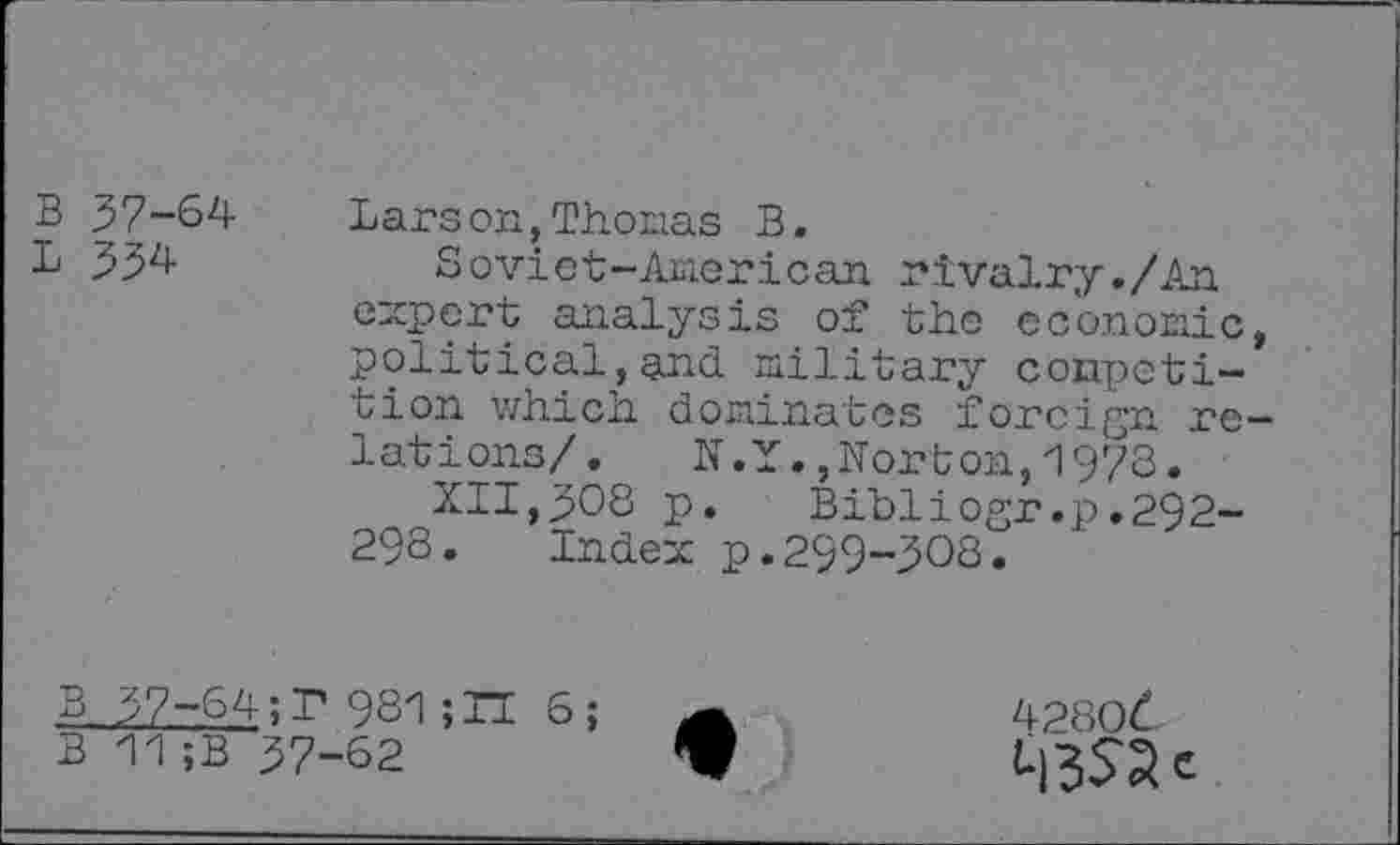 ﻿B 37-64
L 334-
Larson,Thomas B.
Soviet-American rivalry./An expert analysis of the economic, political, and. military competition which dominates foreign relations/. N.Y.,Norton,1973•
XII,308 p. Bibliogr.p.292-29S. Index p.299-308.
B 37-64;F 981;TI 6;
B 11 ;B 37-62
42806